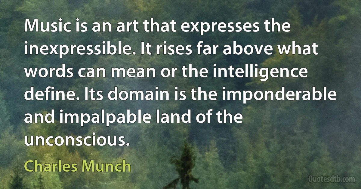 Music is an art that expresses the inexpressible. It rises far above what words can mean or the intelligence define. Its domain is the imponderable and impalpable land of the unconscious. (Charles Munch)