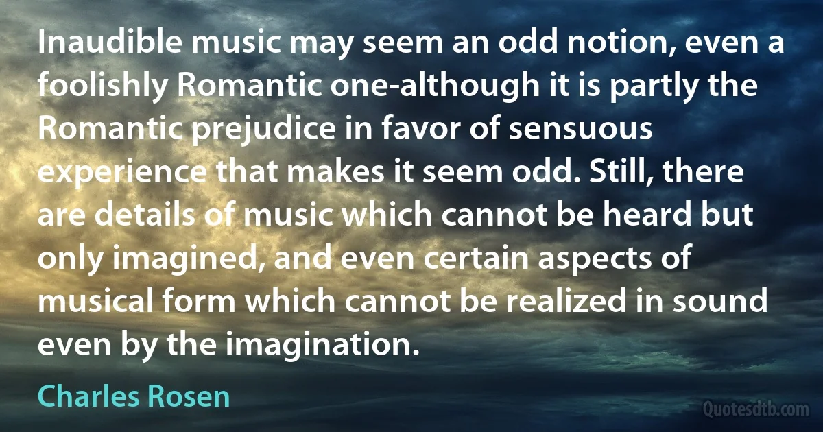 Inaudible music may seem an odd notion, even a foolishly Romantic one-although it is partly the Romantic prejudice in favor of sensuous experience that makes it seem odd. Still, there are details of music which cannot be heard but only imagined, and even certain aspects of musical form which cannot be realized in sound even by the imagination. (Charles Rosen)