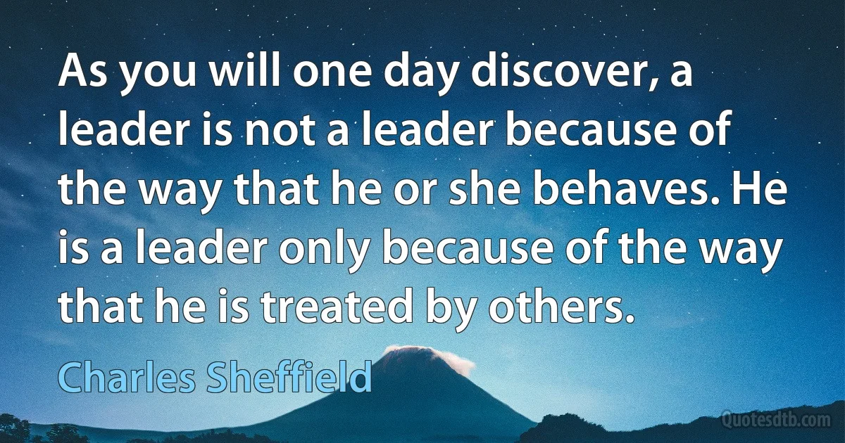 As you will one day discover, a leader is not a leader because of the way that he or she behaves. He is a leader only because of the way that he is treated by others. (Charles Sheffield)