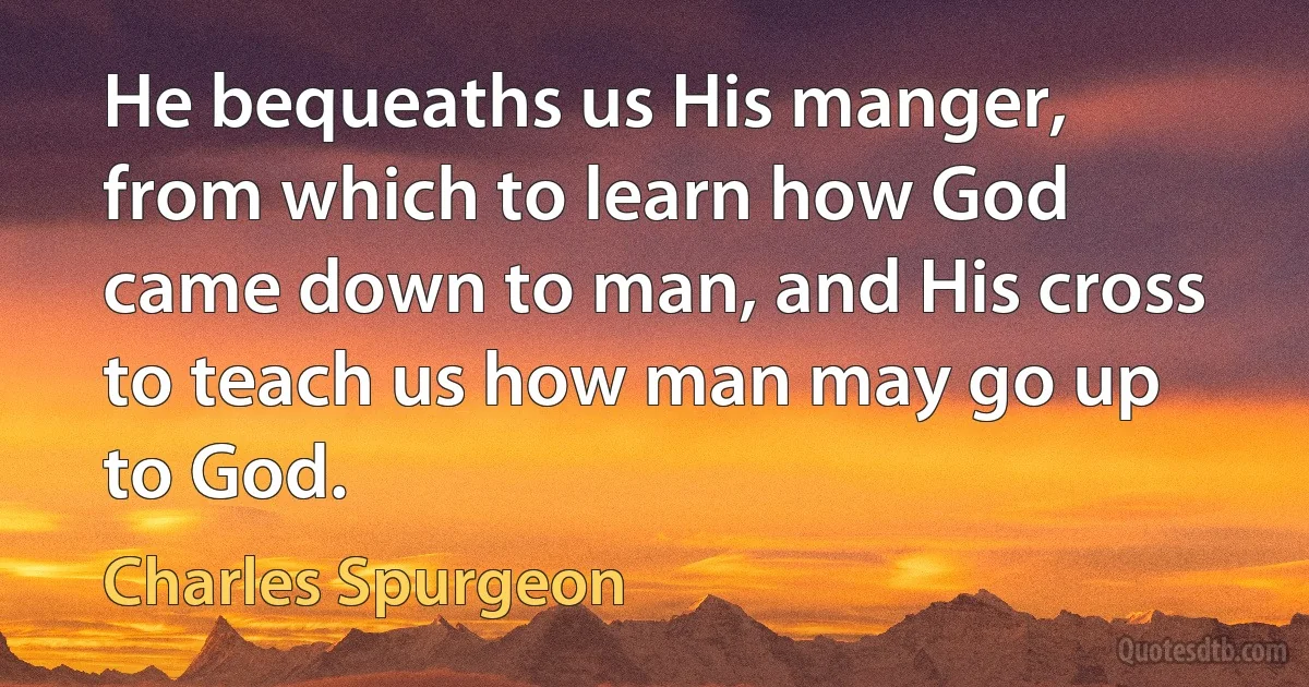 He bequeaths us His manger, from which to learn how God came down to man, and His cross to teach us how man may go up to God. (Charles Spurgeon)