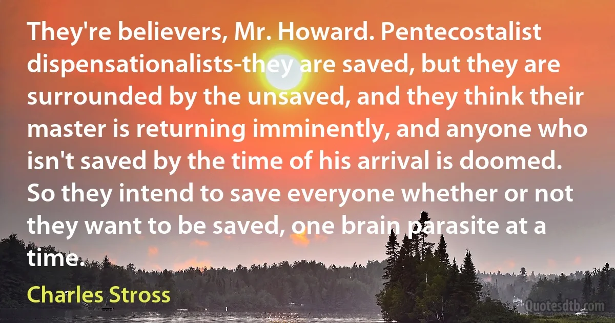 They're believers, Mr. Howard. Pentecostalist dispensationalists-they are saved, but they are surrounded by the unsaved, and they think their master is returning imminently, and anyone who isn't saved by the time of his arrival is doomed. So they intend to save everyone whether or not they want to be saved, one brain parasite at a time. (Charles Stross)