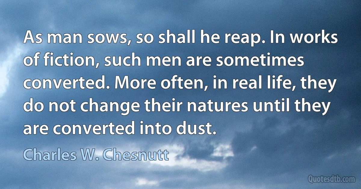 As man sows, so shall he reap. In works of fiction, such men are sometimes converted. More often, in real life, they do not change their natures until they are converted into dust. (Charles W. Chesnutt)