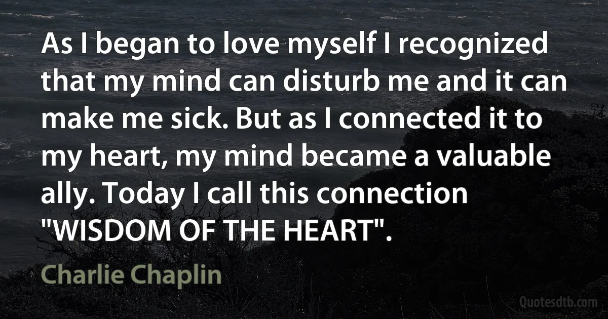 As I began to love myself I recognized that my mind can disturb me and it can make me sick. But as I connected it to my heart, my mind became a valuable ally. Today I call this connection "WISDOM OF THE HEART". (Charlie Chaplin)