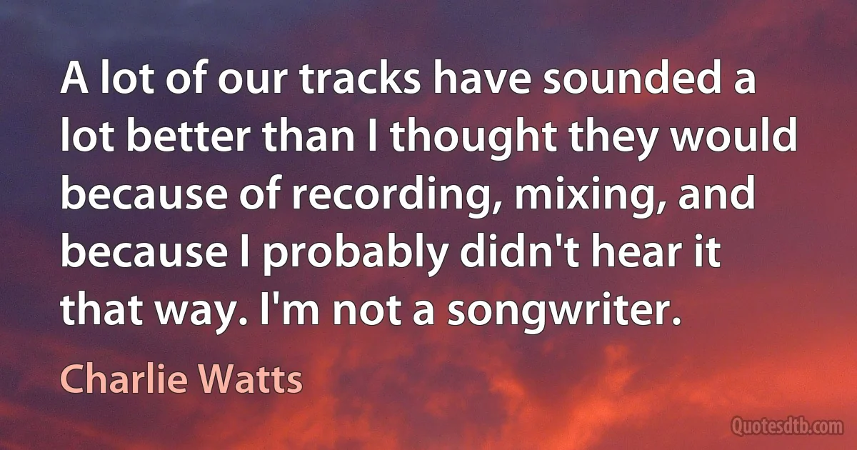 A lot of our tracks have sounded a lot better than I thought they would because of recording, mixing, and because I probably didn't hear it that way. I'm not a songwriter. (Charlie Watts)