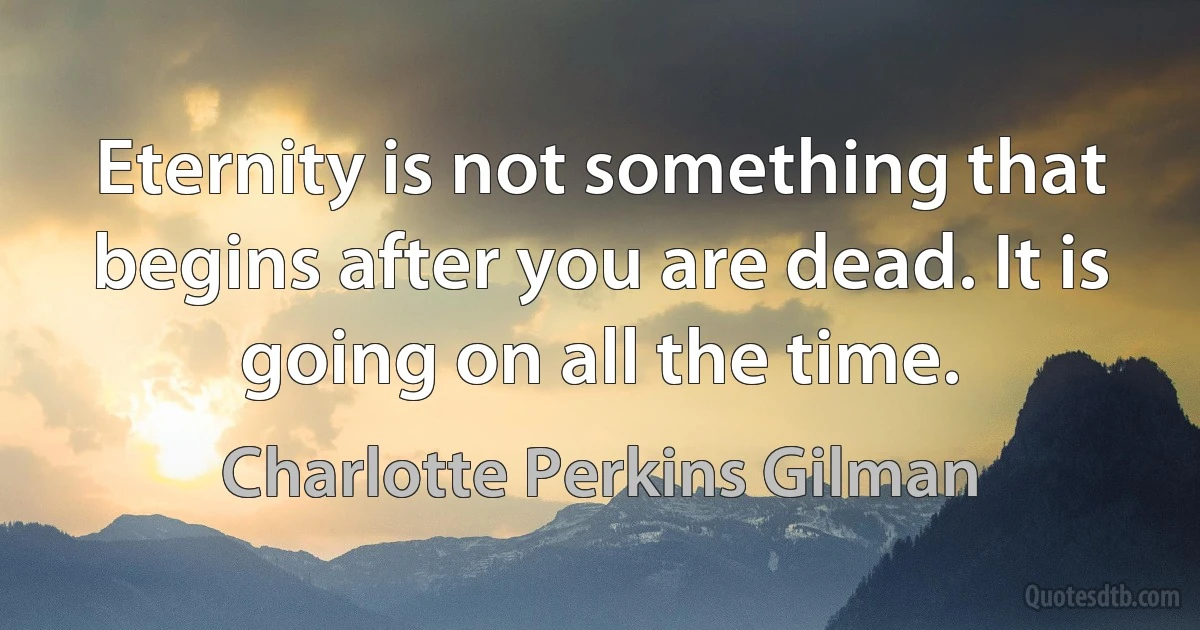 Eternity is not something that begins after you are dead. It is going on all the time. (Charlotte Perkins Gilman)