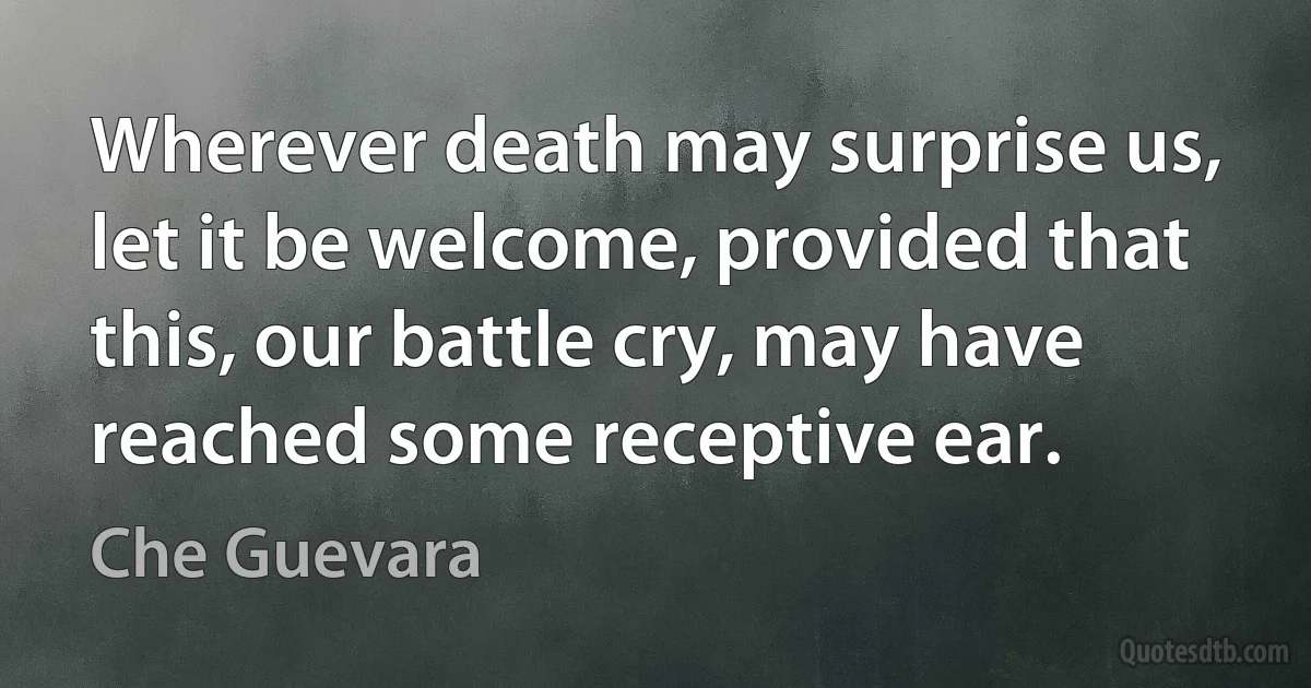 Wherever death may surprise us, let it be welcome, provided that this, our battle cry, may have reached some receptive ear. (Che Guevara)