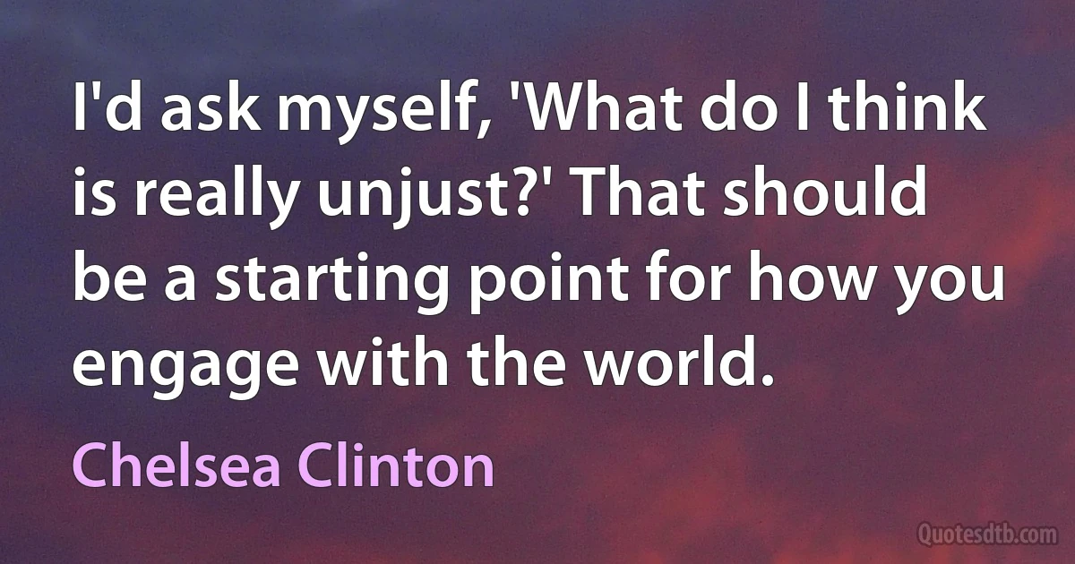 I'd ask myself, 'What do I think is really unjust?' That should be a starting point for how you engage with the world. (Chelsea Clinton)