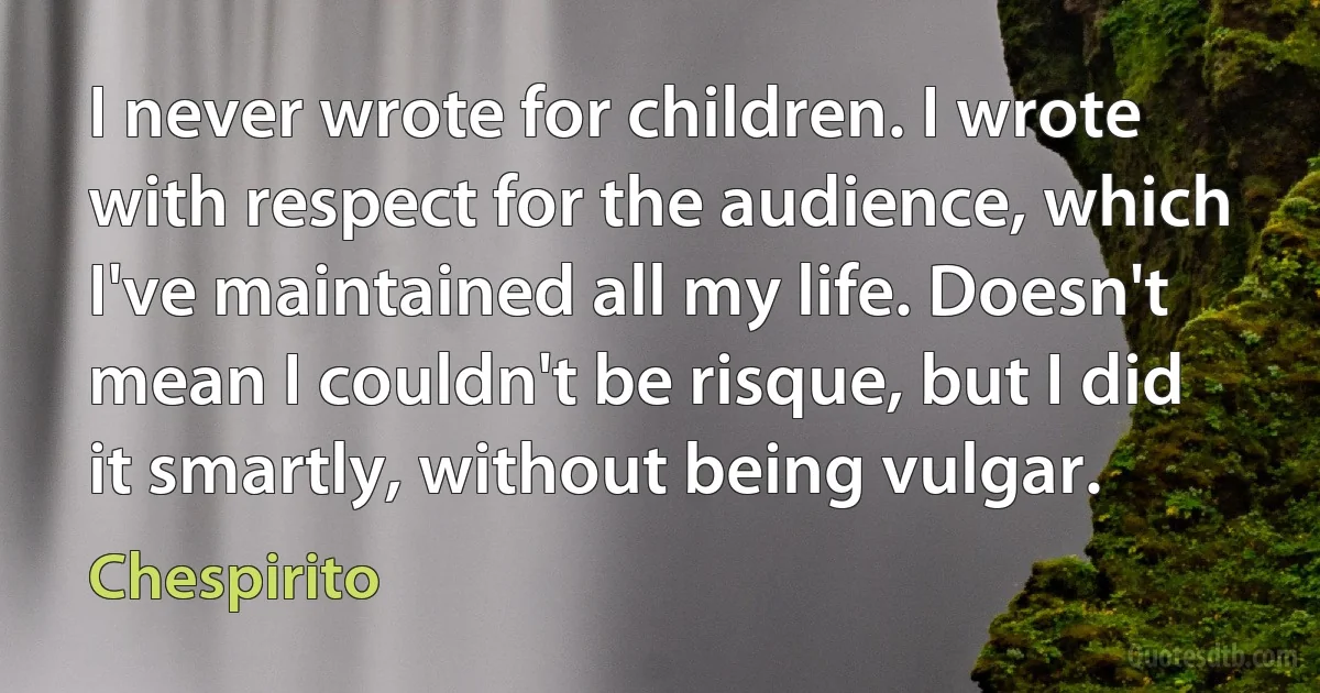 I never wrote for children. I wrote with respect for the audience, which I've maintained all my life. Doesn't mean I couldn't be risque, but I did it smartly, without being vulgar. (Chespirito)