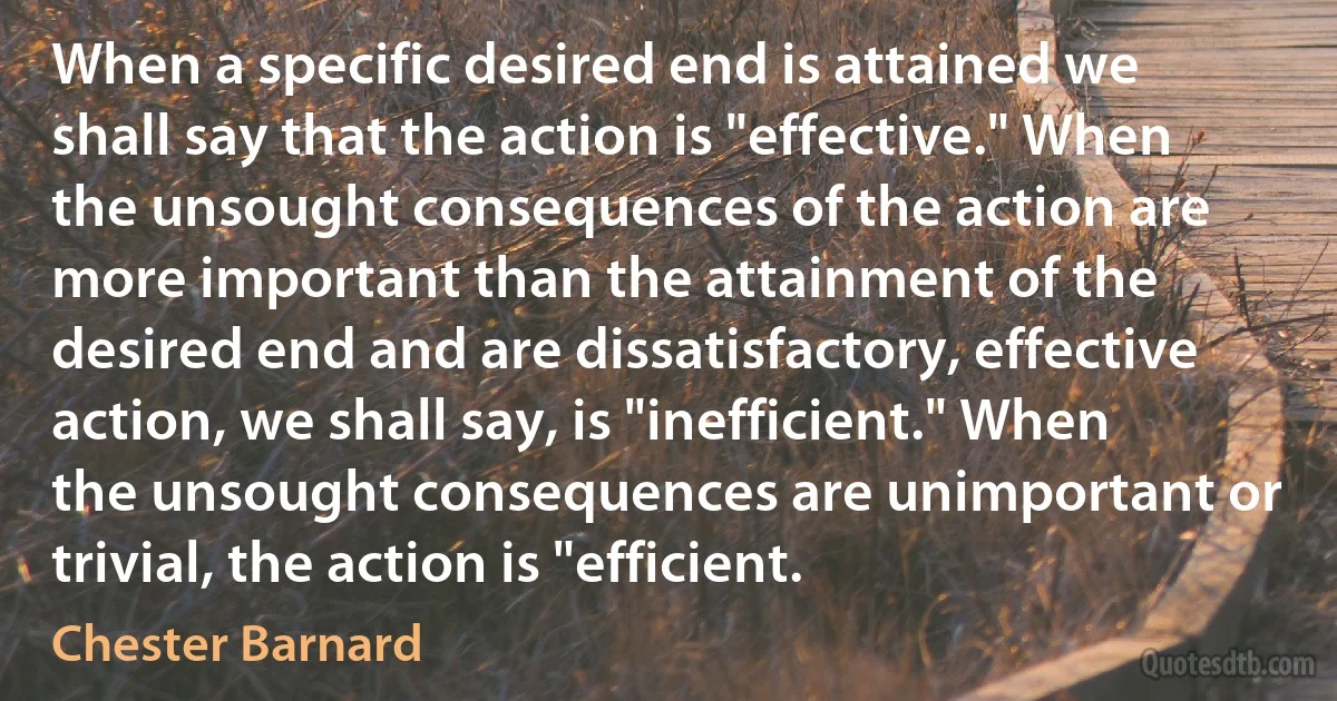 When a specific desired end is attained we shall say that the action is "effective." When the unsought consequences of the action are more important than the attainment of the desired end and are dissatisfactory, effective action, we shall say, is "inefficient." When the unsought consequences are unimportant or trivial, the action is "efficient. (Chester Barnard)