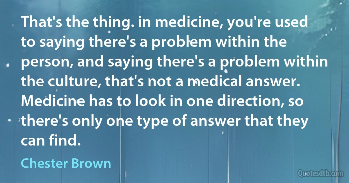 That's the thing. in medicine, you're used to saying there's a problem within the person, and saying there's a problem within the culture, that's not a medical answer. Medicine has to look in one direction, so there's only one type of answer that they can find. (Chester Brown)