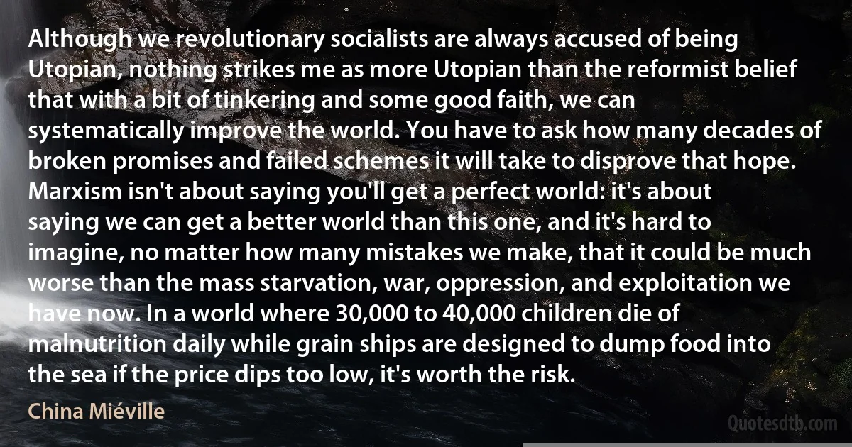 Although we revolutionary socialists are always accused of being Utopian, nothing strikes me as more Utopian than the reformist belief that with a bit of tinkering and some good faith, we can systematically improve the world. You have to ask how many decades of broken promises and failed schemes it will take to disprove that hope. Marxism isn't about saying you'll get a perfect world: it's about saying we can get a better world than this one, and it's hard to imagine, no matter how many mistakes we make, that it could be much worse than the mass starvation, war, oppression, and exploitation we have now. In a world where 30,000 to 40,000 children die of malnutrition daily while grain ships are designed to dump food into the sea if the price dips too low, it's worth the risk. (China Miéville)