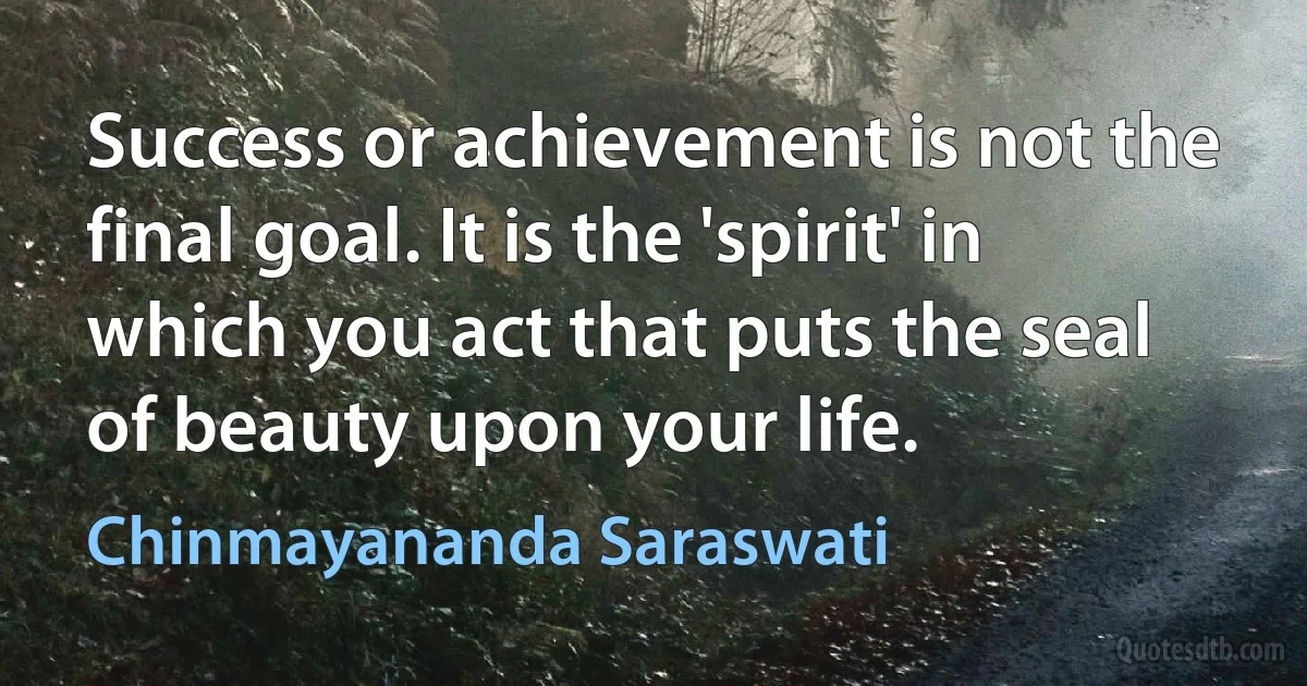 Success or achievement is not the final goal. It is the 'spirit' in which you act that puts the seal of beauty upon your life. (Chinmayananda Saraswati)