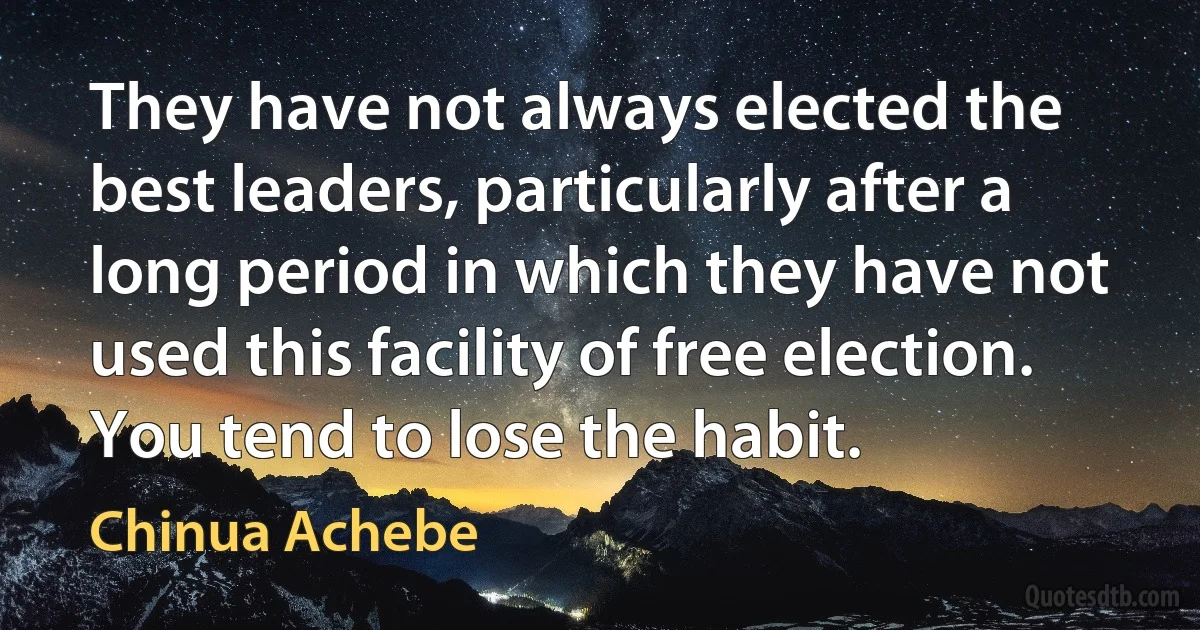 They have not always elected the best leaders, particularly after a long period in which they have not used this facility of free election. You tend to lose the habit. (Chinua Achebe)