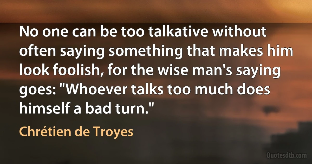 No one can be too talkative without often saying something that makes him look foolish, for the wise man's saying goes: "Whoever talks too much does himself a bad turn." (Chrétien de Troyes)