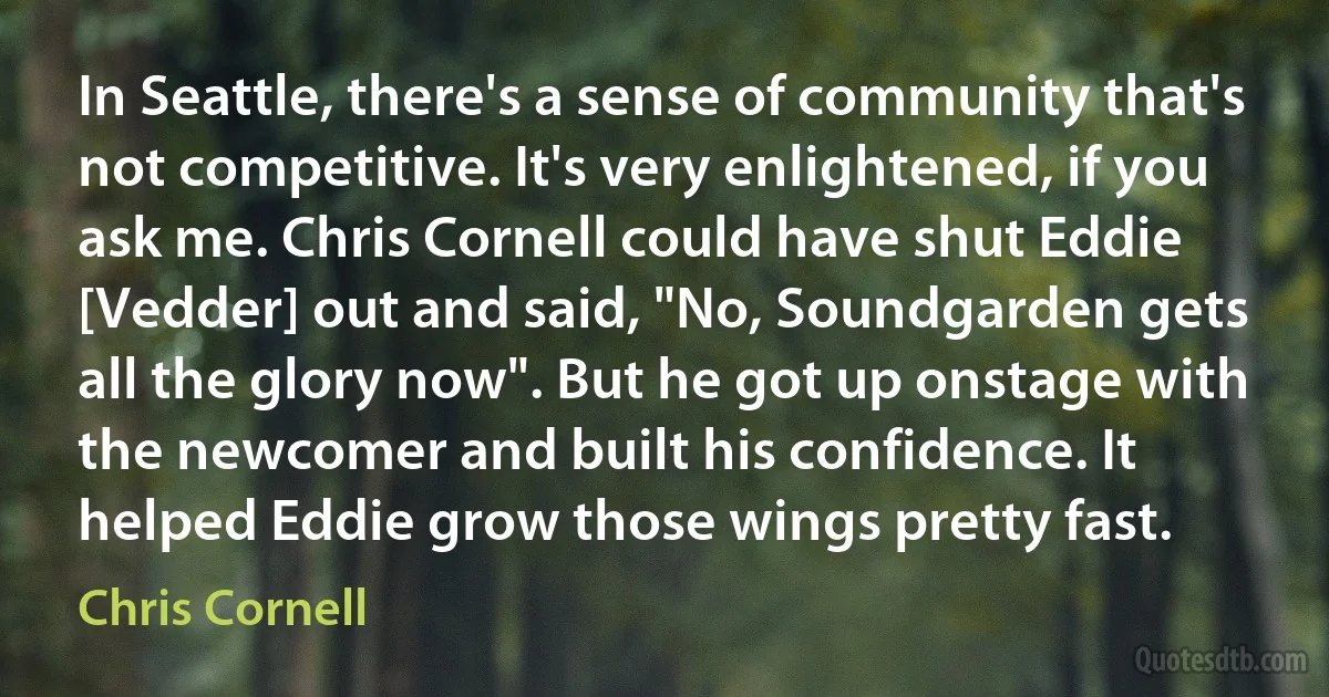 In Seattle, there's a sense of community that's not competitive. It's very enlightened, if you ask me. Chris Cornell could have shut Eddie [Vedder] out and said, "No, Soundgarden gets all the glory now". But he got up onstage with the newcomer and built his confidence. It helped Eddie grow those wings pretty fast. (Chris Cornell)