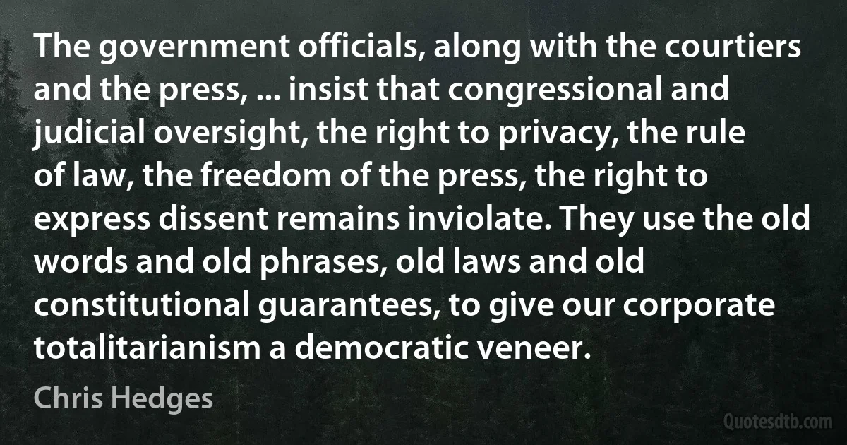 The government officials, along with the courtiers and the press, ... insist that congressional and judicial oversight, the right to privacy, the rule of law, the freedom of the press, the right to express dissent remains inviolate. They use the old words and old phrases, old laws and old constitutional guarantees, to give our corporate totalitarianism a democratic veneer. (Chris Hedges)