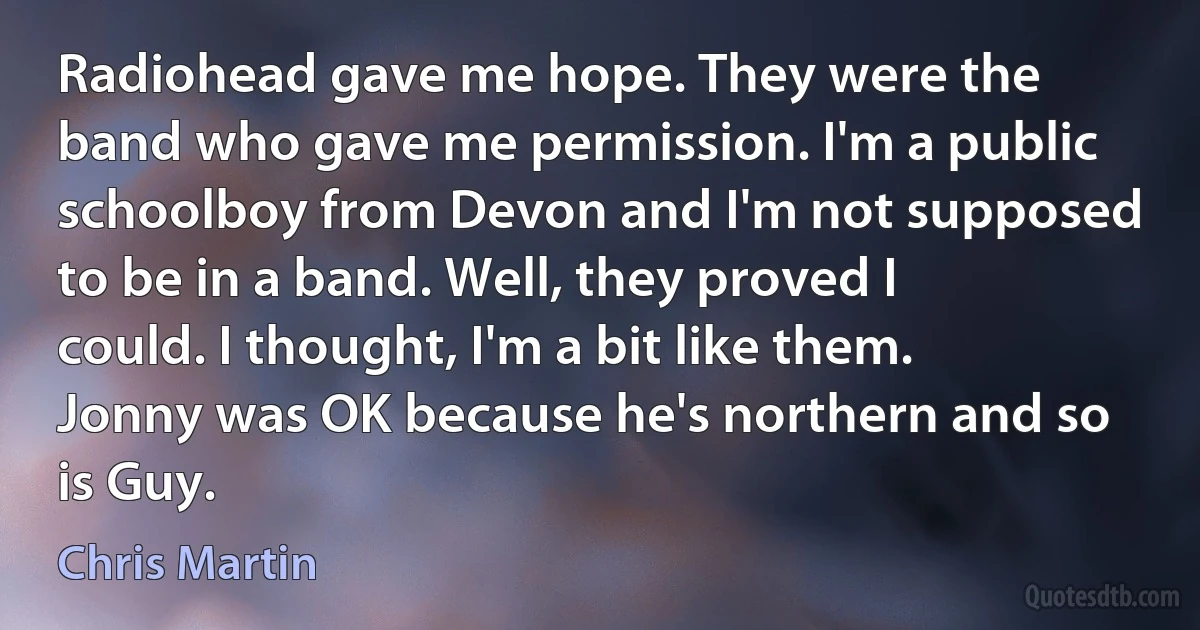 Radiohead gave me hope. They were the band who gave me permission. I'm a public schoolboy from Devon and I'm not supposed to be in a band. Well, they proved I could. I thought, I'm a bit like them. Jonny was OK because he's northern and so is Guy. (Chris Martin)