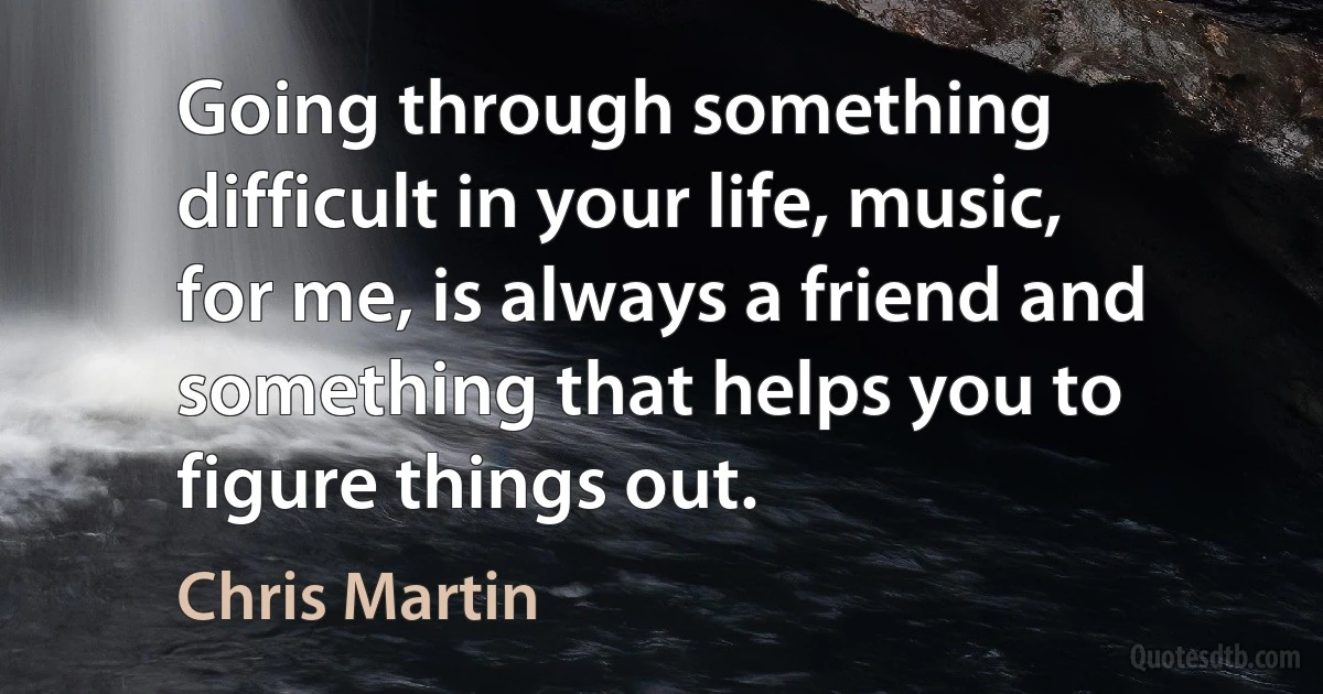 Going through something difficult in your life, music, for me, is always a friend and something that helps you to figure things out. (Chris Martin)