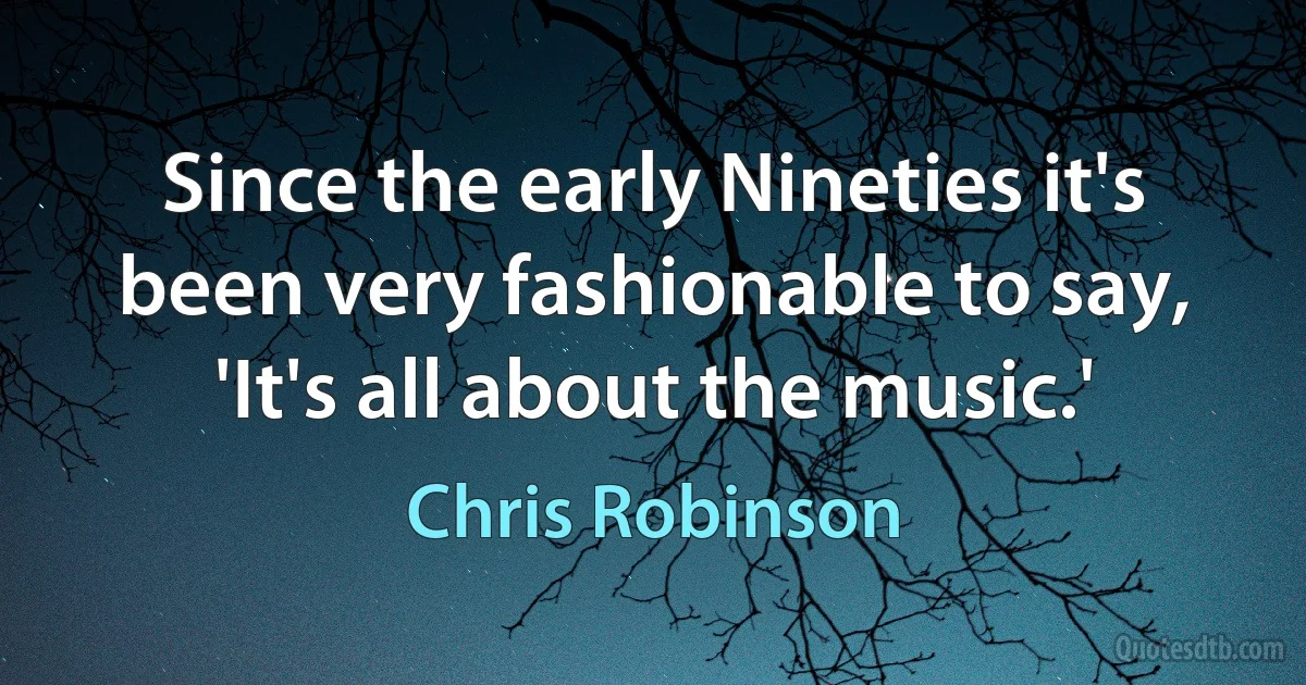 Since the early Nineties it's been very fashionable to say, 'It's all about the music.' (Chris Robinson)