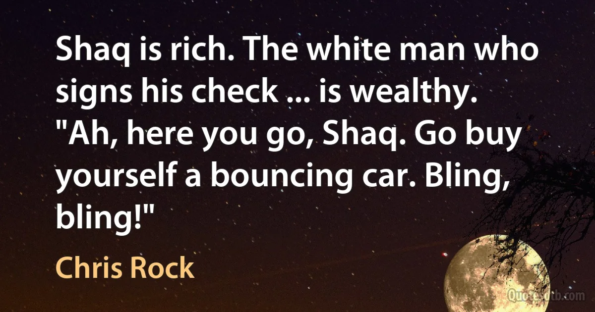 Shaq is rich. The white man who signs his check ... is wealthy. "Ah, here you go, Shaq. Go buy yourself a bouncing car. Bling, bling!" (Chris Rock)