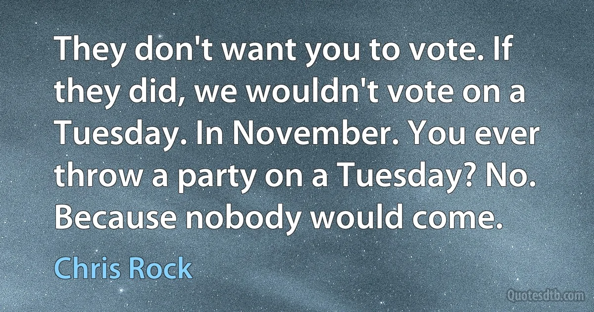 They don't want you to vote. If they did, we wouldn't vote on a Tuesday. In November. You ever throw a party on a Tuesday? No. Because nobody would come. (Chris Rock)