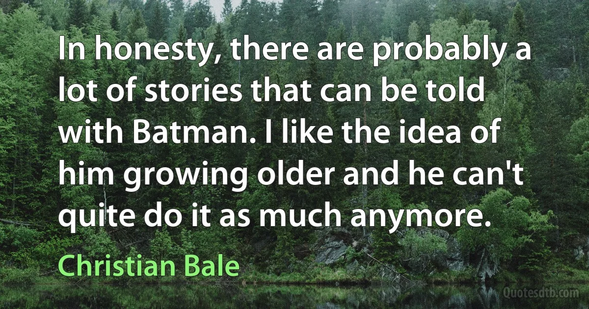 In honesty, there are probably a lot of stories that can be told with Batman. I like the idea of him growing older and he can't quite do it as much anymore. (Christian Bale)