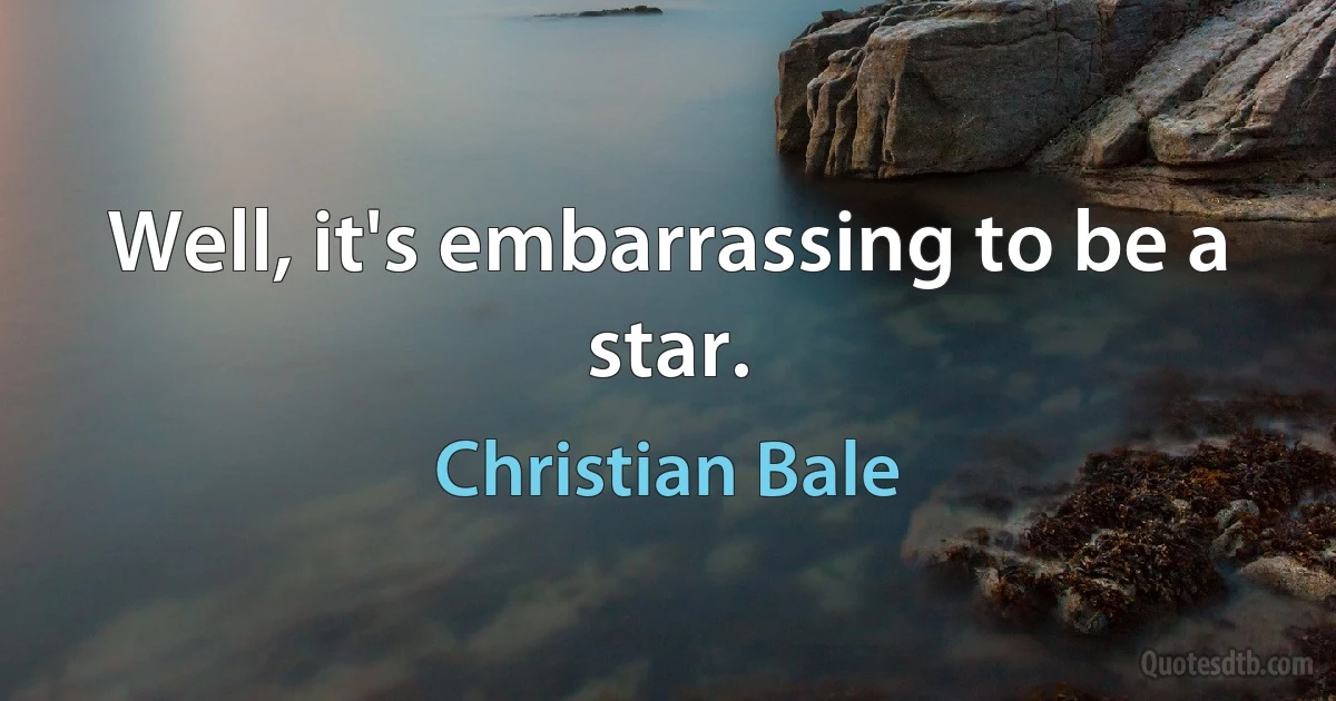 Well, it's embarrassing to be a star. (Christian Bale)