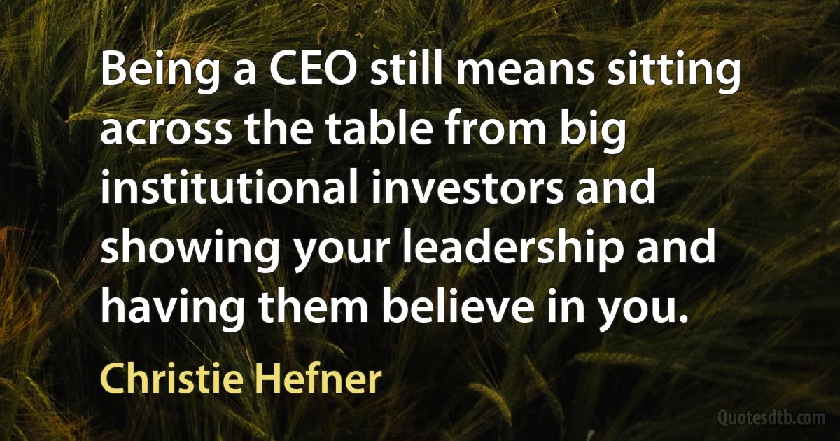 Being a CEO still means sitting across the table from big institutional investors and showing your leadership and having them believe in you. (Christie Hefner)