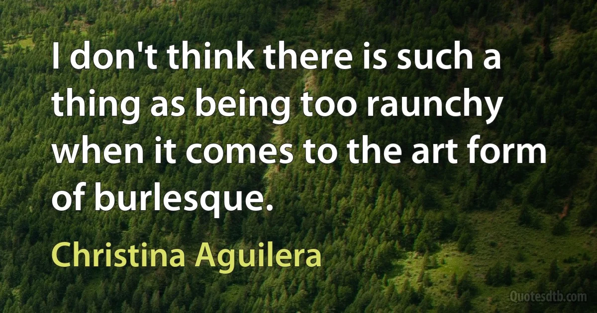 I don't think there is such a thing as being too raunchy when it comes to the art form of burlesque. (Christina Aguilera)