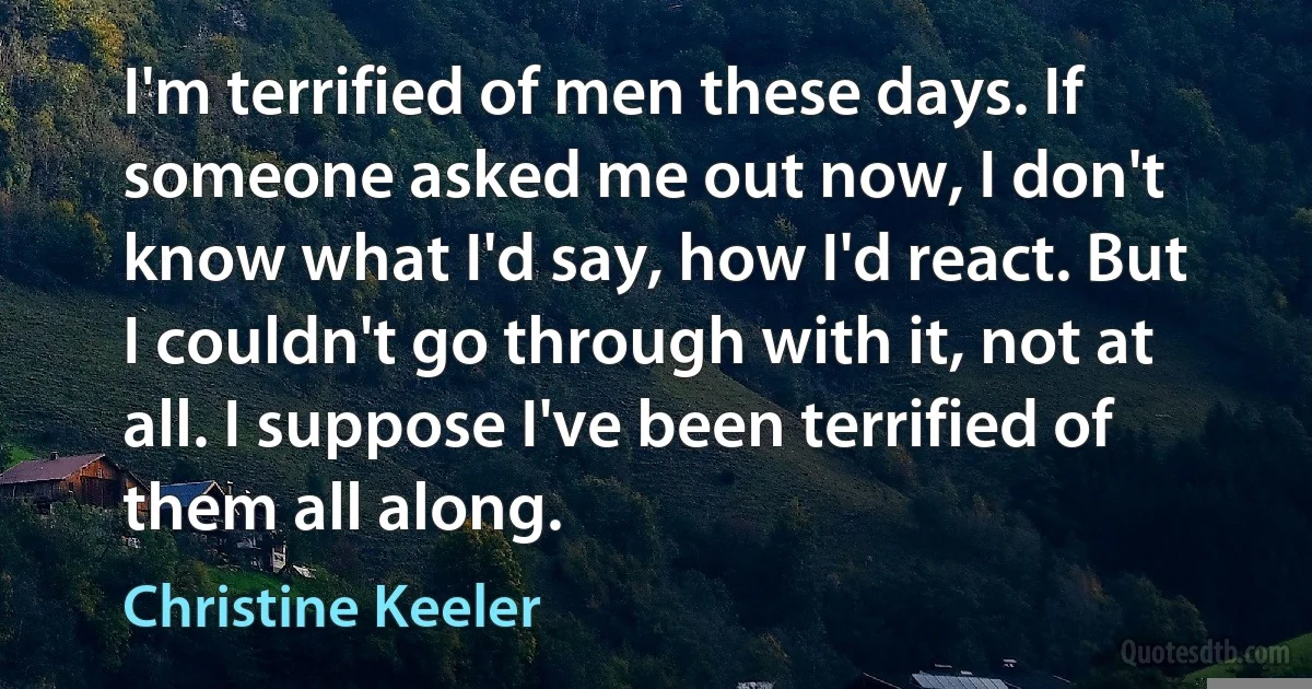 I'm terrified of men these days. If someone asked me out now, I don't know what I'd say, how I'd react. But I couldn't go through with it, not at all. I suppose I've been terrified of them all along. (Christine Keeler)