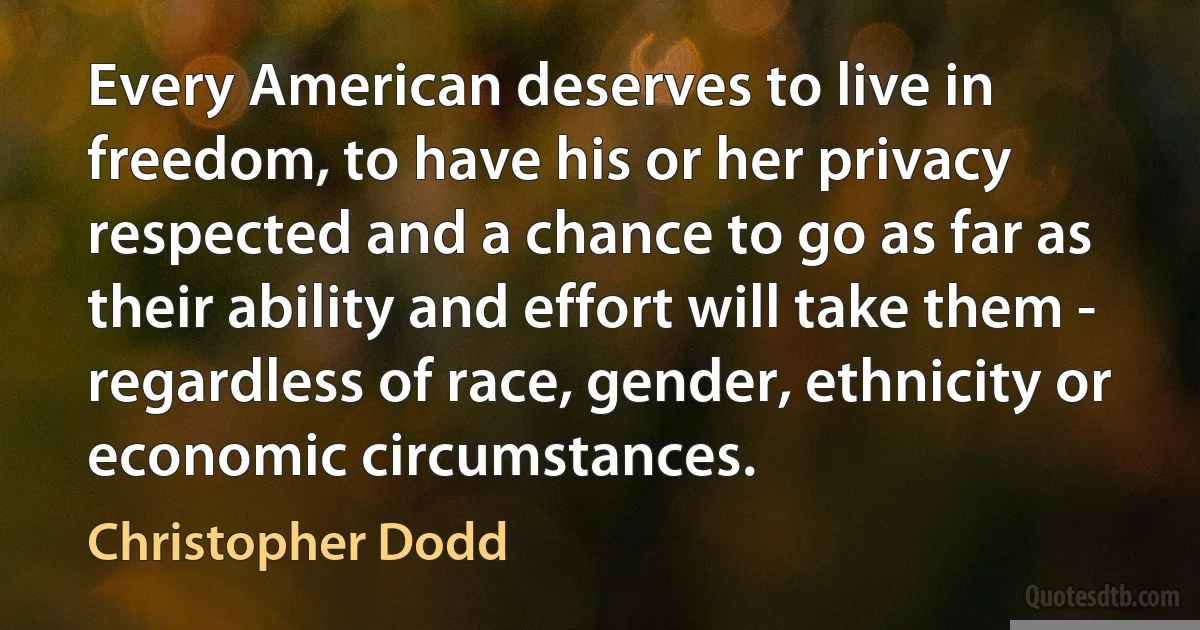 Every American deserves to live in freedom, to have his or her privacy respected and a chance to go as far as their ability and effort will take them - regardless of race, gender, ethnicity or economic circumstances. (Christopher Dodd)