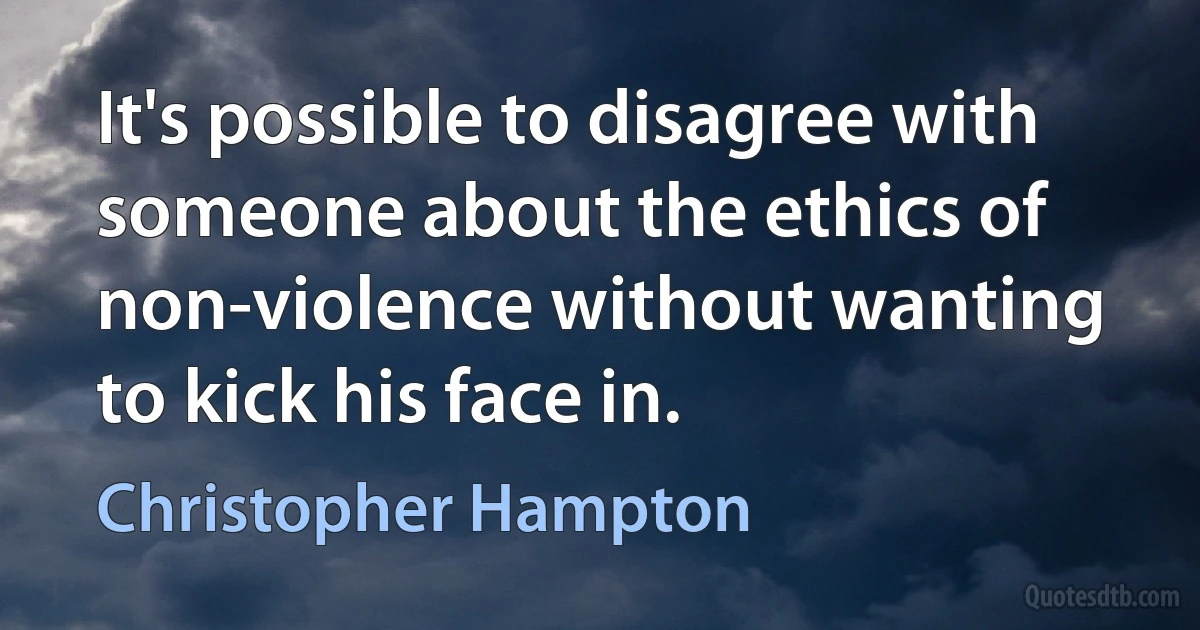 It's possible to disagree with someone about the ethics of non-violence without wanting to kick his face in. (Christopher Hampton)