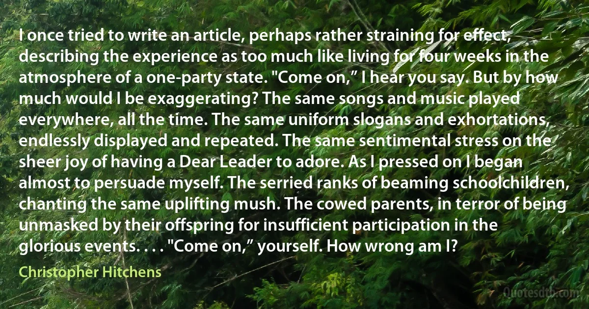 I once tried to write an article, perhaps rather straining for effect, describing the experience as too much like living for four weeks in the atmosphere of a one-party state. "Come on,” I hear you say. But by how much would I be exaggerating? The same songs and music played everywhere, all the time. The same uniform slogans and exhortations, endlessly displayed and repeated. The same sentimental stress on the sheer joy of having a Dear Leader to adore. As I pressed on I began almost to persuade myself. The serried ranks of beaming schoolchildren, chanting the same uplifting mush. The cowed parents, in terror of being unmasked by their offspring for insufficient participation in the glorious events. . . . "Come on,” yourself. How wrong am I? (Christopher Hitchens)