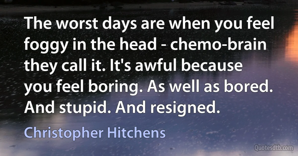 The worst days are when you feel foggy in the head - chemo-brain they call it. It's awful because you feel boring. As well as bored. And stupid. And resigned. (Christopher Hitchens)