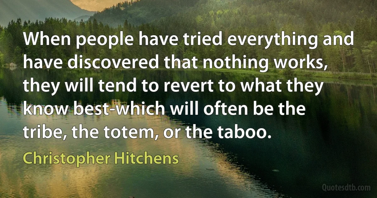 When people have tried everything and have discovered that nothing works, they will tend to revert to what they know best-which will often be the tribe, the totem, or the taboo. (Christopher Hitchens)