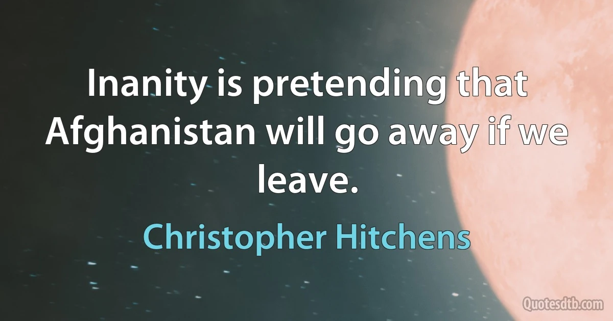 Inanity is pretending that Afghanistan will go away if we leave. (Christopher Hitchens)