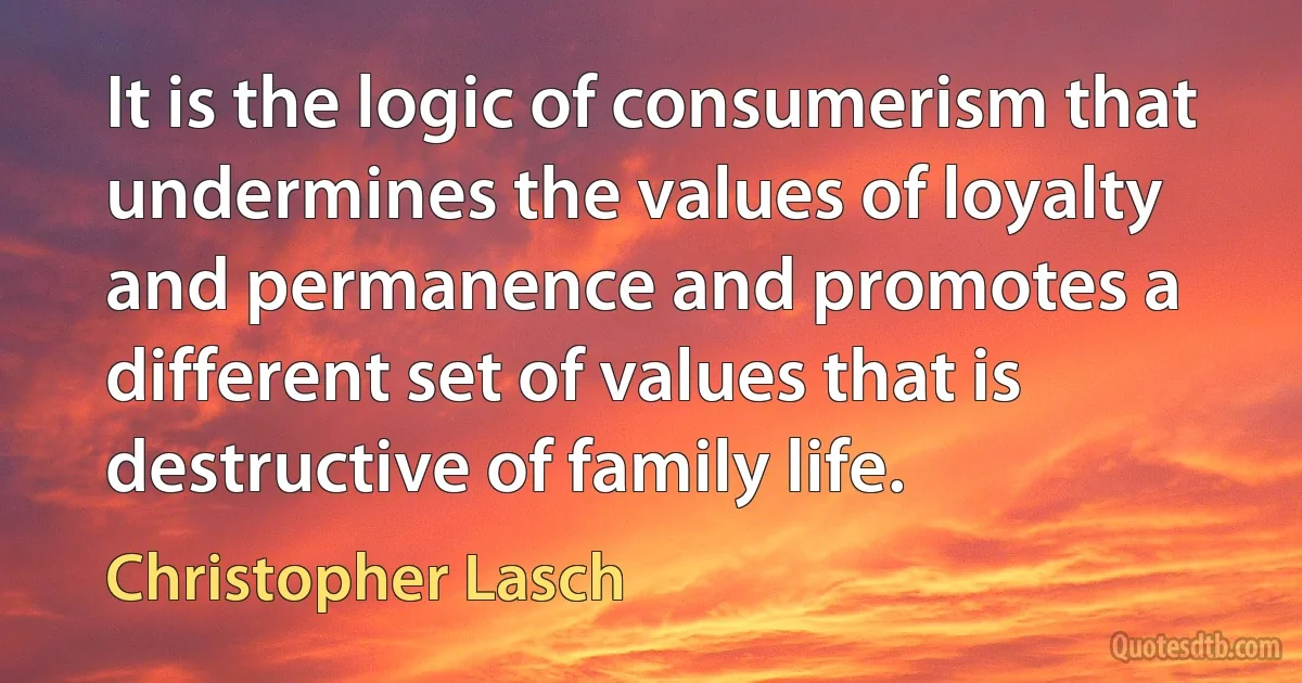 It is the logic of consumerism that undermines the values of loyalty and permanence and promotes a different set of values that is destructive of family life. (Christopher Lasch)