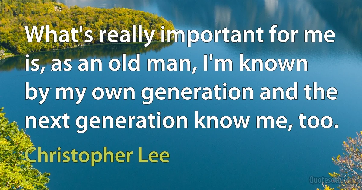 What's really important for me is, as an old man, I'm known by my own generation and the next generation know me, too. (Christopher Lee)