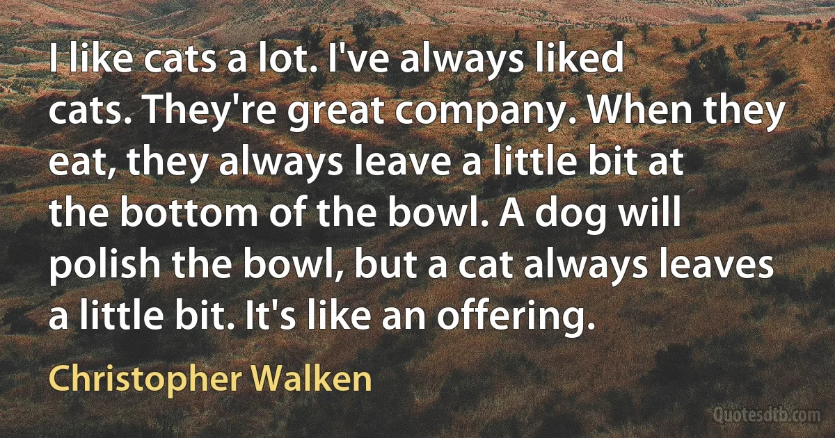 I like cats a lot. I've always liked cats. They're great company. When they eat, they always leave a little bit at the bottom of the bowl. A dog will polish the bowl, but a cat always leaves a little bit. It's like an offering. (Christopher Walken)