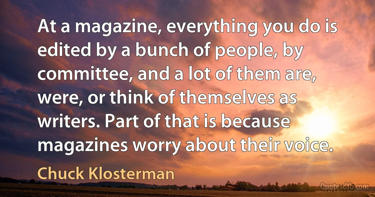 At a magazine, everything you do is edited by a bunch of people, by committee, and a lot of them are, were, or think of themselves as writers. Part of that is because magazines worry about their voice. (Chuck Klosterman)