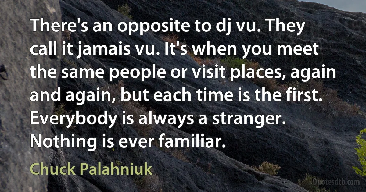 There's an opposite to dj vu. They call it jamais vu. It's when you meet the same people or visit places, again and again, but each time is the first. Everybody is always a stranger. Nothing is ever familiar. (Chuck Palahniuk)