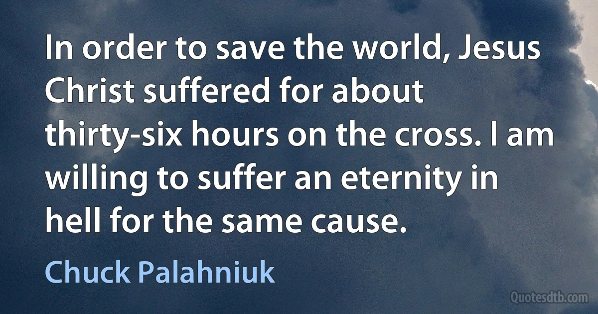 In order to save the world, Jesus Christ suffered for about thirty-six hours on the cross. I am willing to suffer an eternity in hell for the same cause. (Chuck Palahniuk)