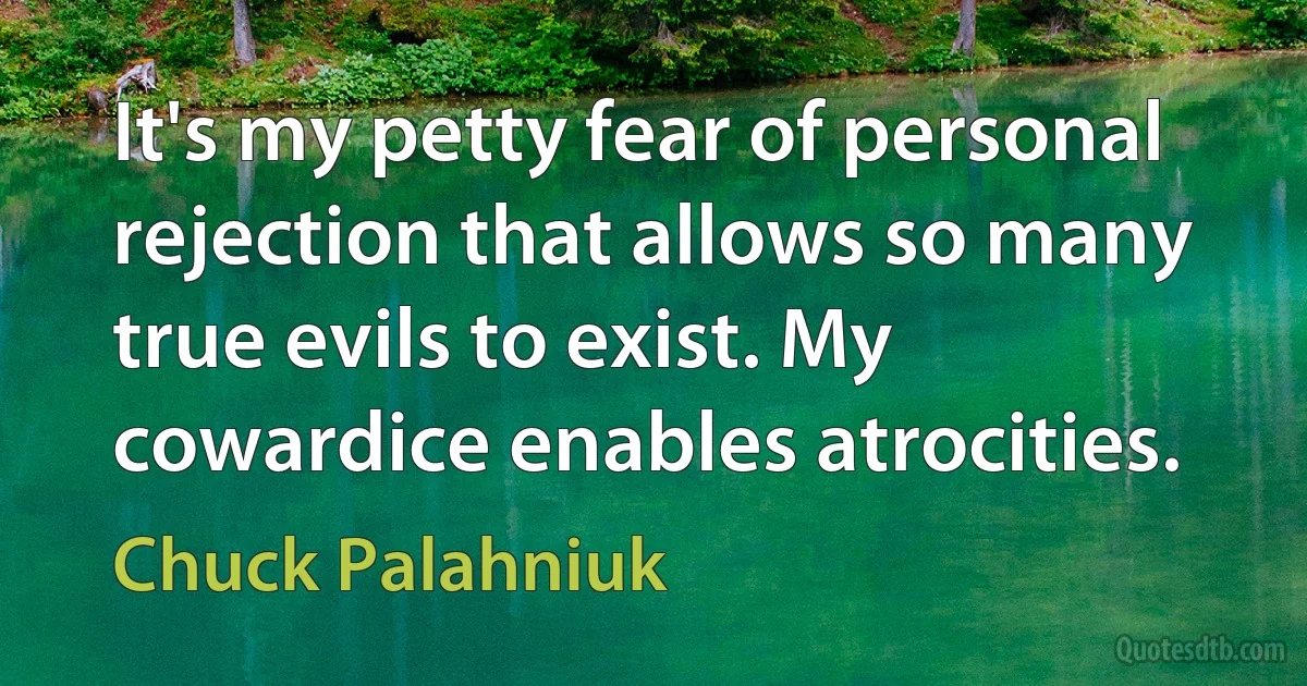 It's my petty fear of personal rejection that allows so many true evils to exist. My cowardice enables atrocities. (Chuck Palahniuk)