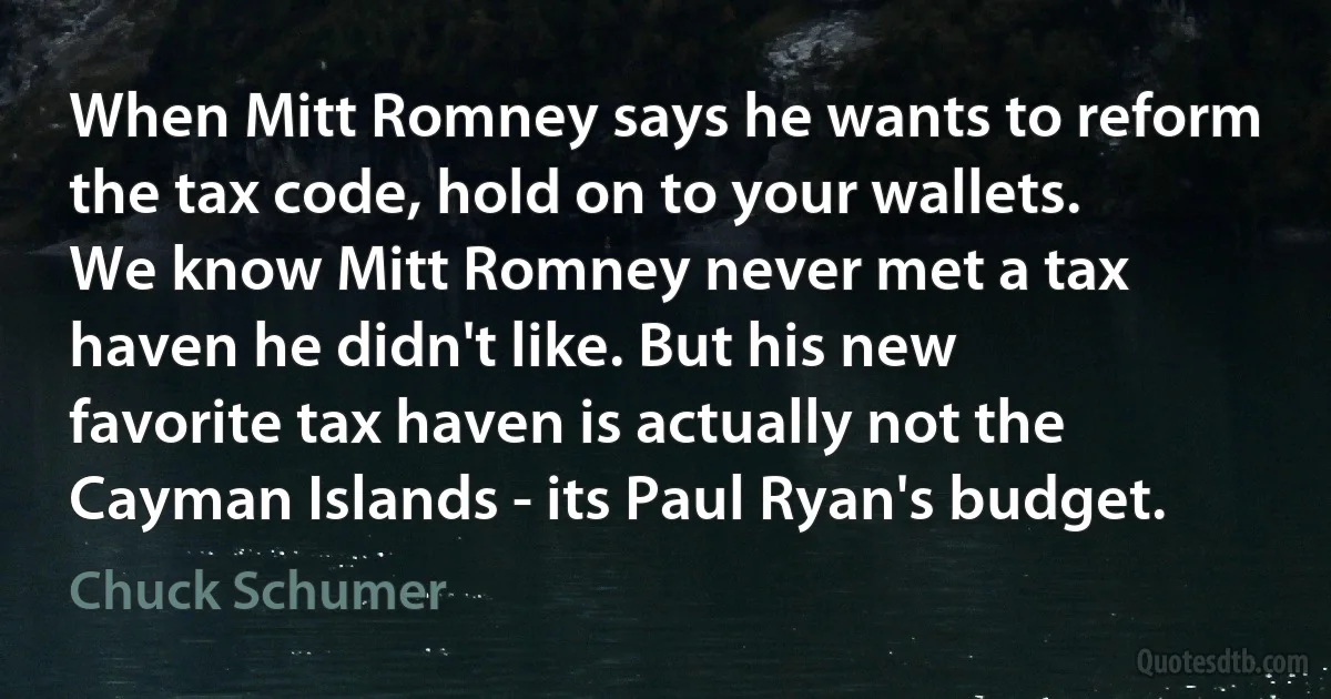 When Mitt Romney says he wants to reform the tax code, hold on to your wallets. We know Mitt Romney never met a tax haven he didn't like. But his new favorite tax haven is actually not the Cayman Islands - its Paul Ryan's budget. (Chuck Schumer)