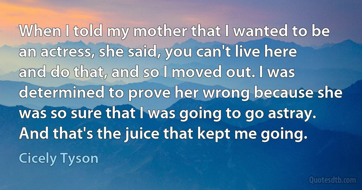 When I told my mother that I wanted to be an actress, she said, you can't live here and do that, and so I moved out. I was determined to prove her wrong because she was so sure that I was going to go astray. And that's the juice that kept me going. (Cicely Tyson)