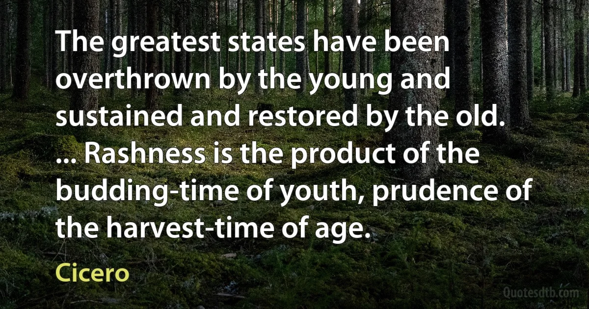 The greatest states have been overthrown by the young and sustained and restored by the old. ... Rashness is the product of the budding-time of youth, prudence of the harvest-time of age. (Cicero)