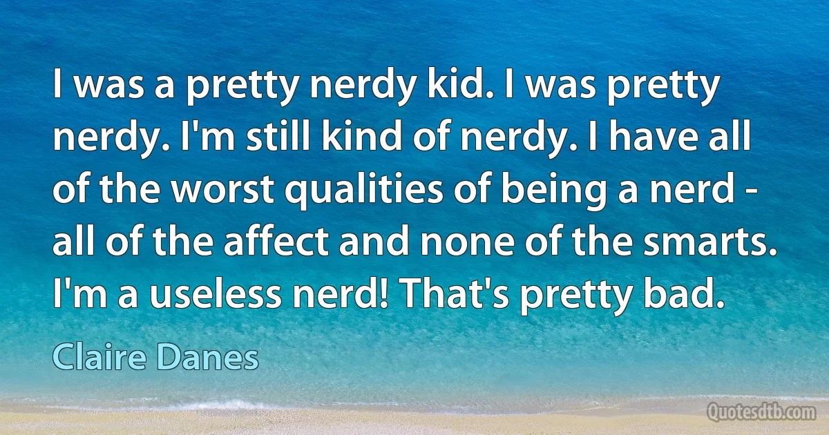 I was a pretty nerdy kid. I was pretty nerdy. I'm still kind of nerdy. I have all of the worst qualities of being a nerd - all of the affect and none of the smarts. I'm a useless nerd! That's pretty bad. (Claire Danes)