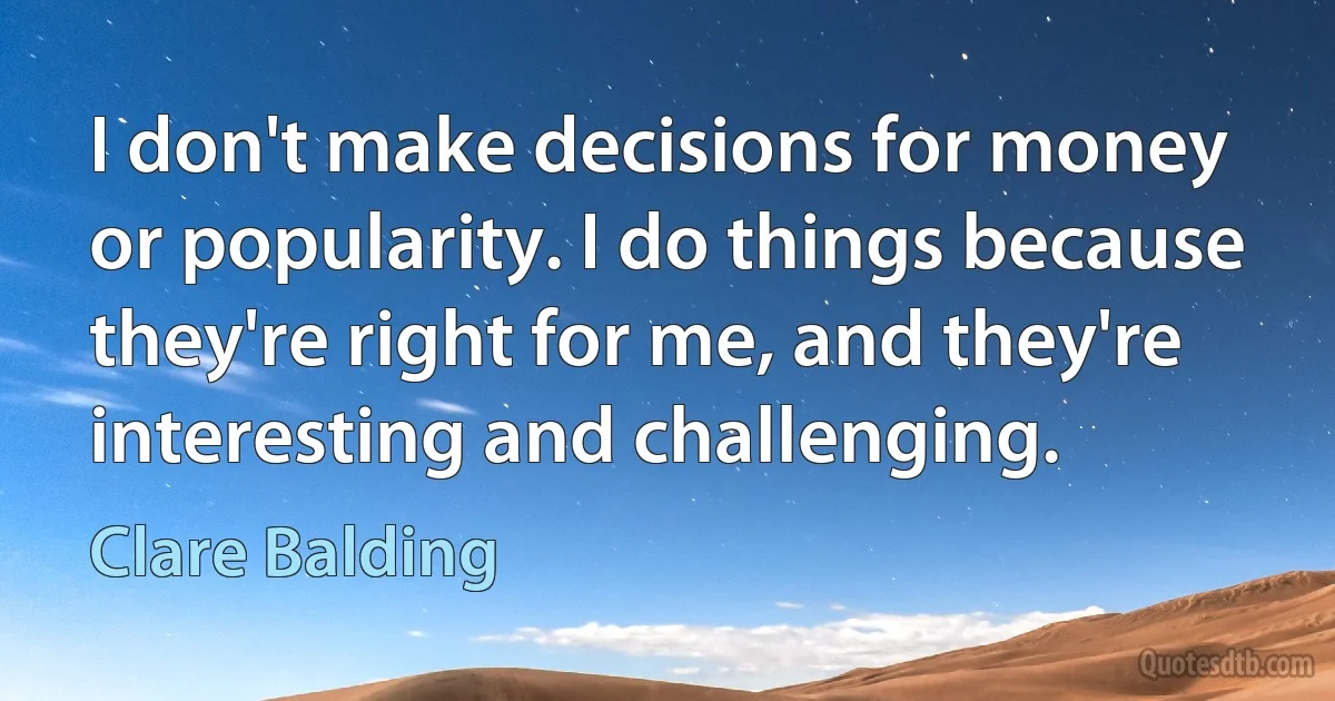 I don't make decisions for money or popularity. I do things because they're right for me, and they're interesting and challenging. (Clare Balding)