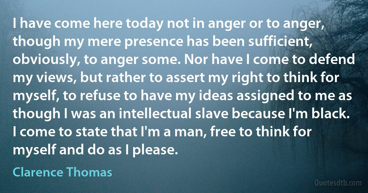 I have come here today not in anger or to anger, though my mere presence has been sufficient, obviously, to anger some. Nor have I come to defend my views, but rather to assert my right to think for myself, to refuse to have my ideas assigned to me as though I was an intellectual slave because I'm black. I come to state that I'm a man, free to think for myself and do as I please. (Clarence Thomas)