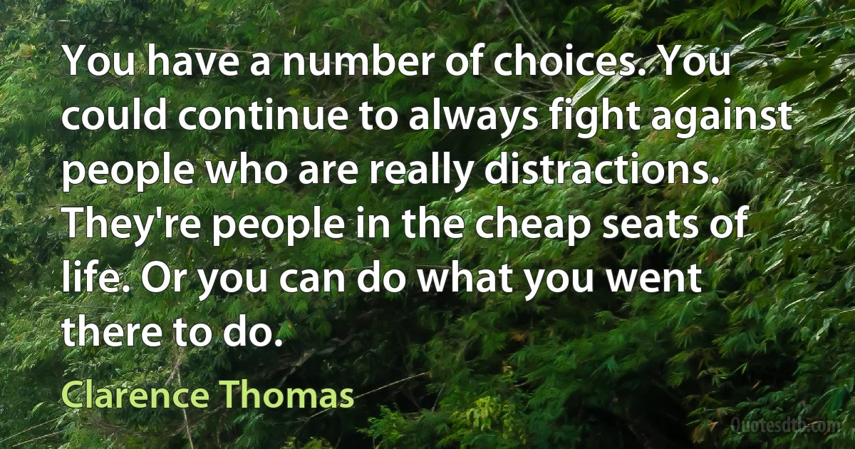 You have a number of choices. You could continue to always fight against people who are really distractions. They're people in the cheap seats of life. Or you can do what you went there to do. (Clarence Thomas)